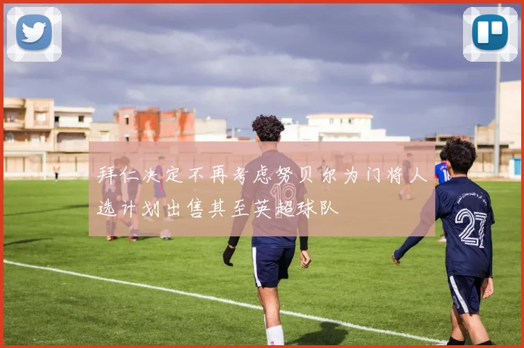 拜仁决定不再考虑努贝尔为门将人选计划出售其至英超球队