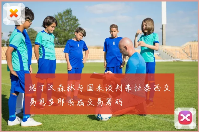 诺丁汉森林与国米谈判弗拉泰西交易恩多耶或成交易筹码