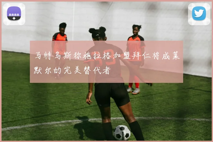 马特乌斯称施拉格加盟拜仁将成莱默尔的完美替代者