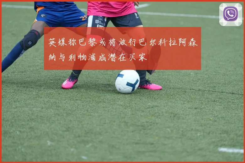 英媒称巴黎或将放行巴尔科拉阿森纳与利物浦成潜在买家