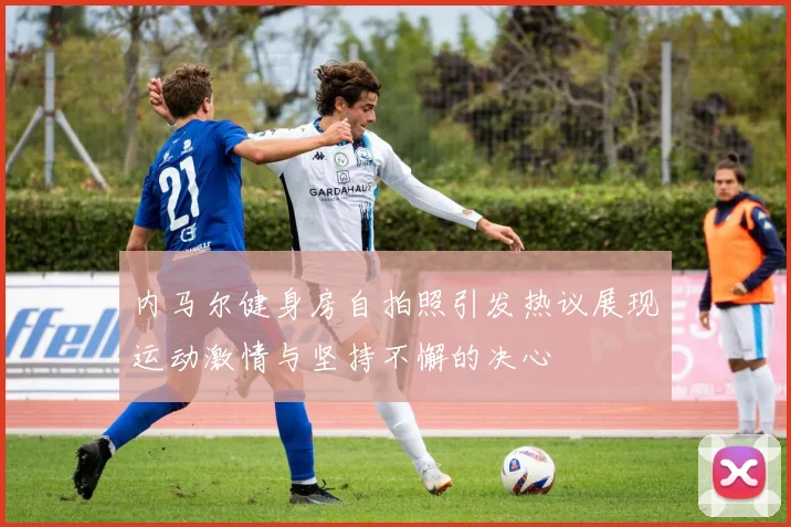 内马尔健身房自拍照引发热议展现运动激情与坚持不懈的决心