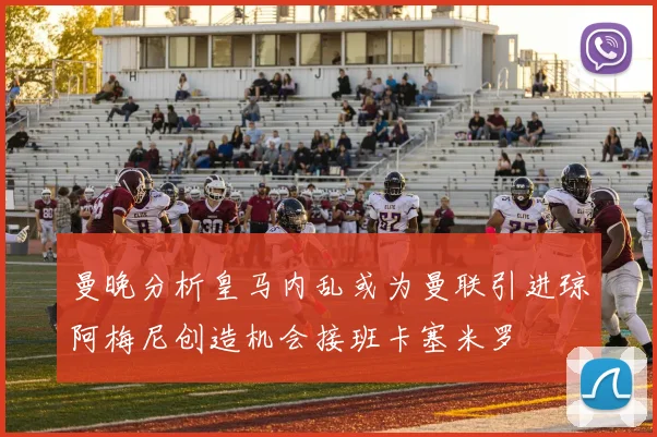 曼晚分析皇马内乱或为曼联引进琼阿梅尼创造机会接班卡塞米罗