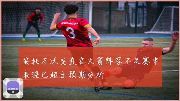 安托万沃克直言火箭阵容不足赛季表现已超出预期分析