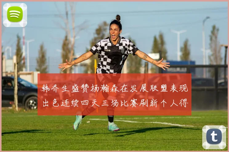 韩乔生盛赞杨瀚森在发展联盟表现出色连续四天三场比赛刷新个人得分与篮板纪录