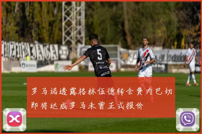 罗马诺透露格林伍德转会费内巴切即将达成罗马未曾正式报价