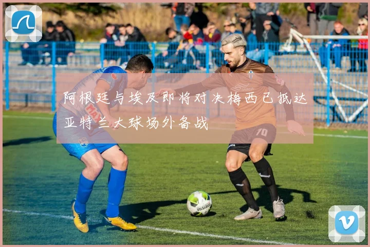 阿根廷与埃及即将对决梅西已抵达亚特兰大球场外备战