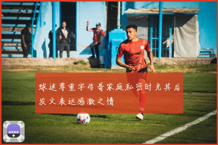 球迷尊重字母哥家庭私密时光其后发文表达感激之情