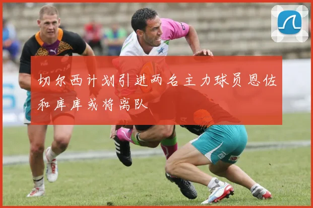 切尔西计划引进两名主力球员恩佐和库库或将离队