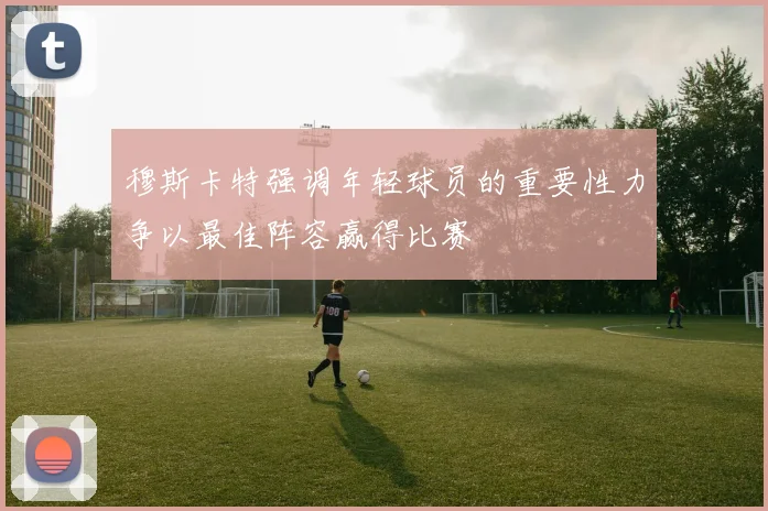 穆斯卡特强调年轻球员的重要性力争以最佳阵容赢得比赛