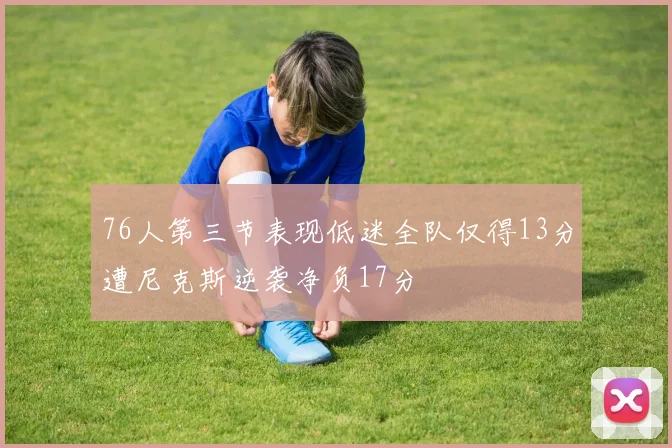 76人第三节表现低迷全队仅得13分遭尼克斯逆袭净负17分