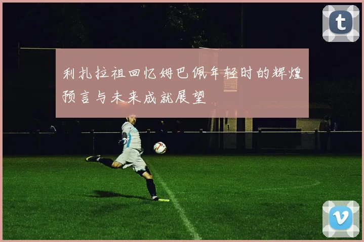 利扎拉祖回忆姆巴佩年轻时的辉煌预言与未来成就展望