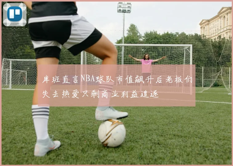 库班直言NBA球队市值飙升后老板们失去热爱只剩商业利益追逐