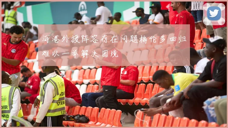 海港外援阵容存在问题梅伦多回归难以一举解决困境