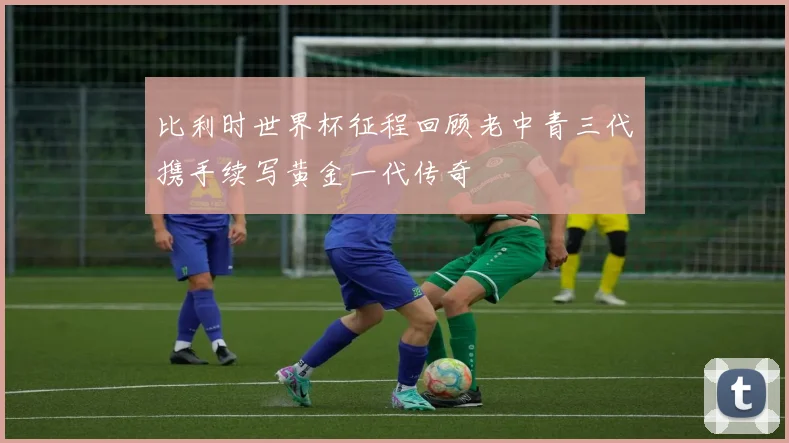 比利时世界杯征程回顾老中青三代携手续写黄金一代传奇
