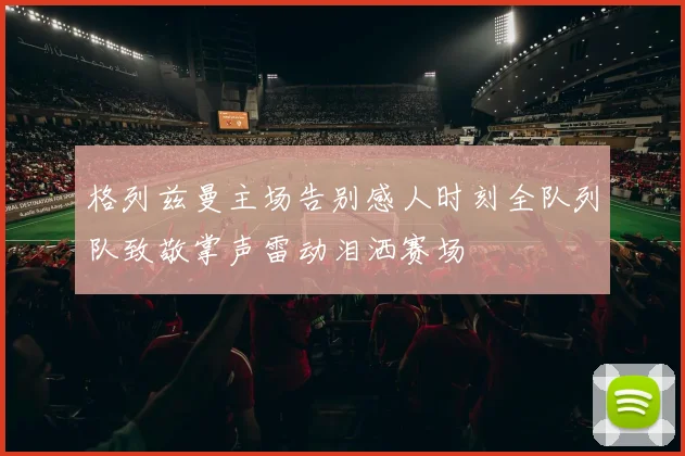 格列兹曼主场告别感人时刻全队列队致敬掌声雷动泪洒赛场