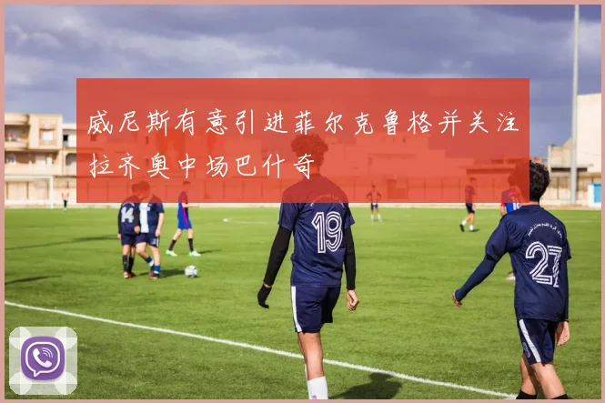 威尼斯有意引进菲尔克鲁格并关注拉齐奥中场巴什奇