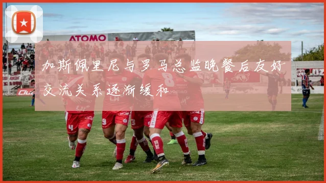 加斯佩里尼与罗马总监晚餐后友好交流关系逐渐缓和