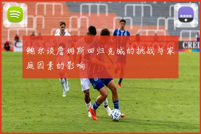鲍尔谈詹姆斯回归克城的挑战与家庭因素的影响