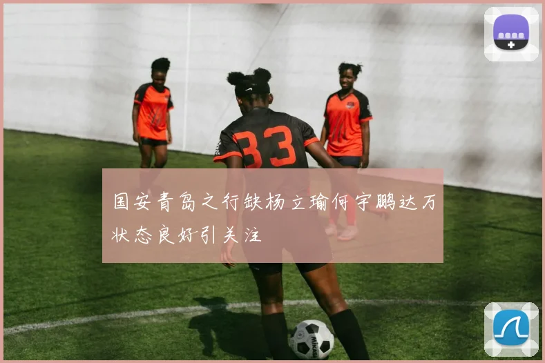 国安青岛之行缺杨立瑜何宇鹏达万状态良好引关注