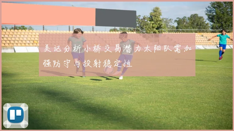 美记分析小桥交易潜力太阳队需加强防守与投射稳定性