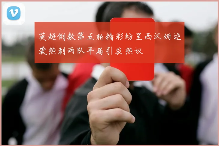 英超倒数第五轮精彩纷呈西汉姆逆袭热刺两队平局引发热议