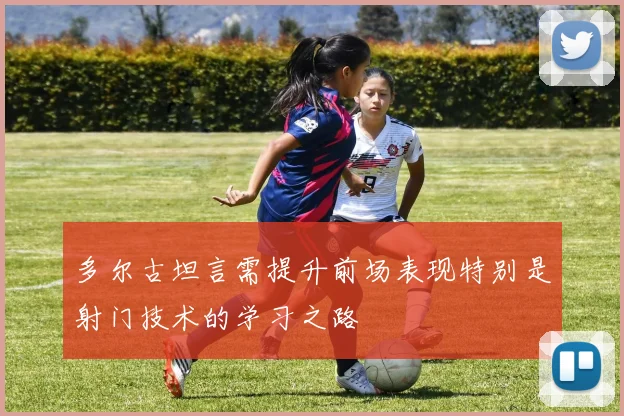 多尔古坦言需提升前场表现特别是射门技术的学习之路