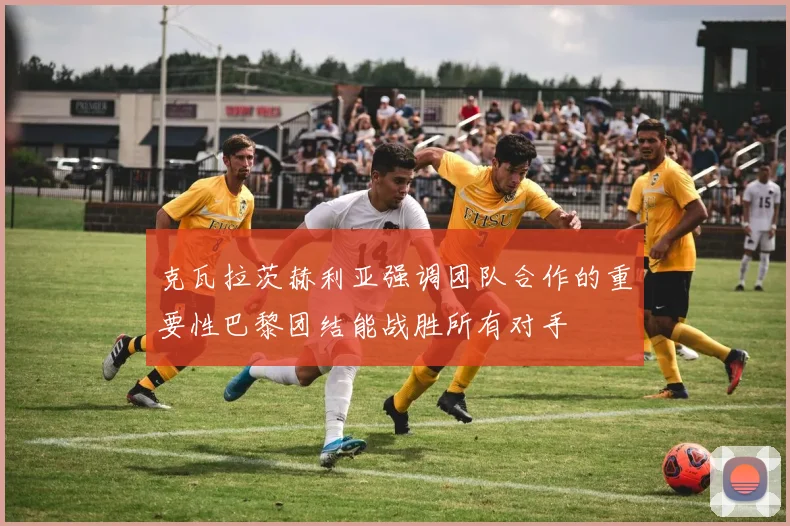 克瓦拉茨赫利亚强调团队合作的重要性巴黎团结能战胜所有对手