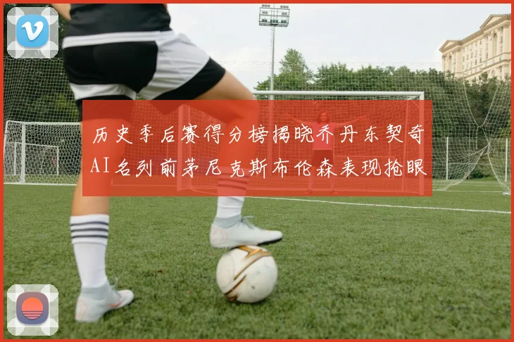 历史季后赛得分榜揭晓乔丹东契奇AI名列前茅尼克斯布伦森表现抢眼