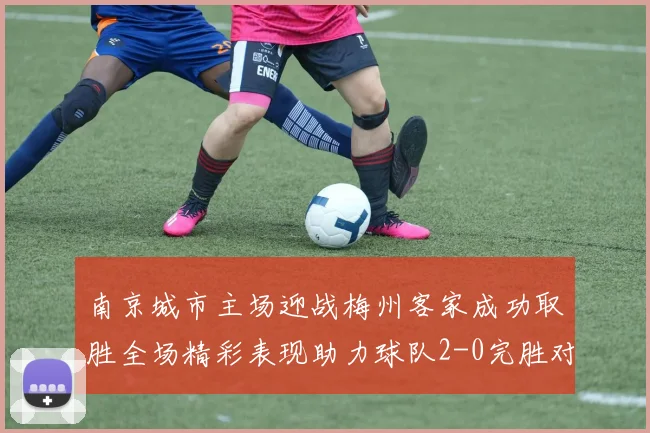 南京城市主场迎战梅州客家成功取胜全场精彩表现助力球队2-0完胜对手